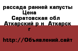 рассада ранней капусты › Цена ­ 50-70 - Саратовская обл., Аткарский р-н, Аткарск г.  »    